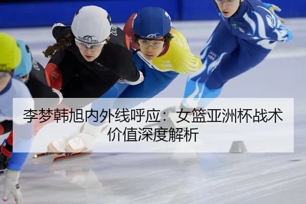 李梦韩旭内外线呼应：女篮亚洲杯战术价值深度解析
