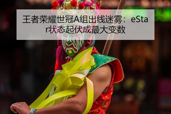 王者荣耀世冠A组出线迷雾：eStar状态起伏成最大变数