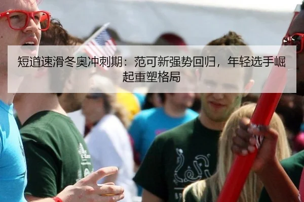 短道速滑冬奥冲刺期：范可新强势回归，年轻选手崛起重塑格局