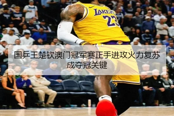 国乒王楚钦澳门冠军赛正手进攻火力复苏成夺冠关键