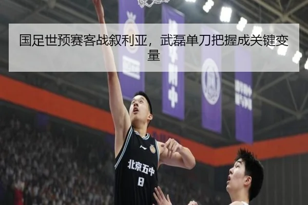 国足世预赛客战叙利亚，武磊单刀把握成关键变量
