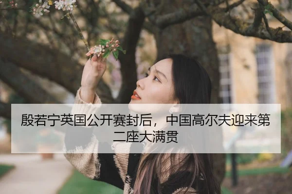 殷若宁英国公开赛封后，中国高尔夫迎来第二座大满贯