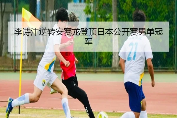李诗沣逆转安赛龙登顶日本公开赛男单冠军